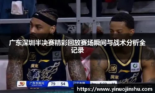 广东深圳半决赛精彩回放赛场瞬间与战术分析全记录