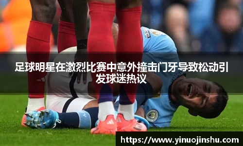 足球明星在激烈比赛中意外撞击门牙导致松动引发球迷热议